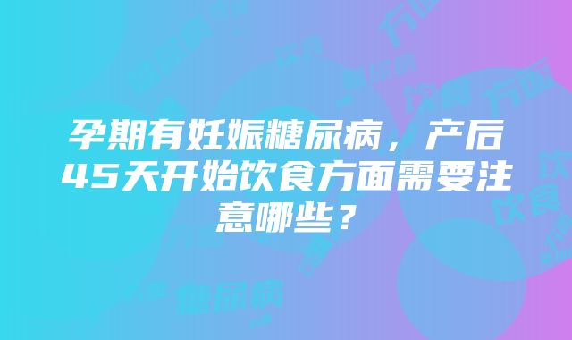 孕期有妊娠糖尿病，产后45天开始饮食方面需要注意哪些？