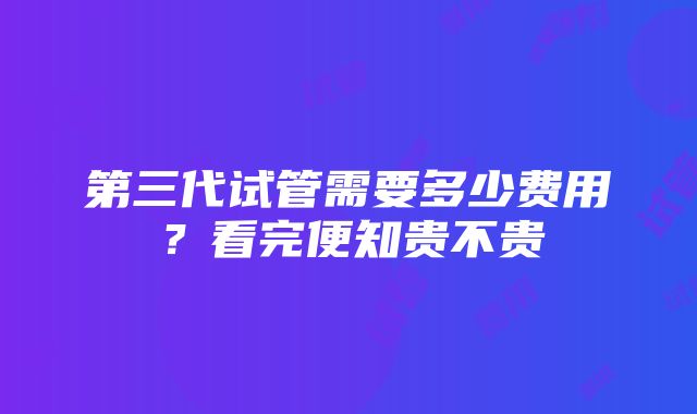 第三代试管需要多少费用？看完便知贵不贵