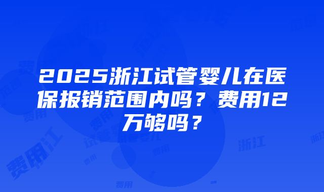 2025浙江试管婴儿在医保报销范围内吗？费用12万够吗？