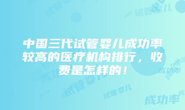 中国三代试管婴儿成功率较高的医疗机构排行，收费是怎样的！