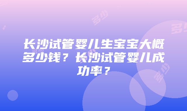 长沙试管婴儿生宝宝大概多少钱？长沙试管婴儿成功率？