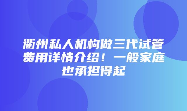 衢州私人机构做三代试管费用详情介绍！一般家庭也承担得起