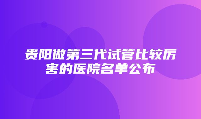 贵阳做第三代试管比较厉害的医院名单公布