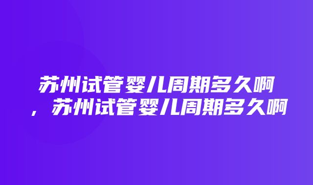 苏州试管婴儿周期多久啊，苏州试管婴儿周期多久啊