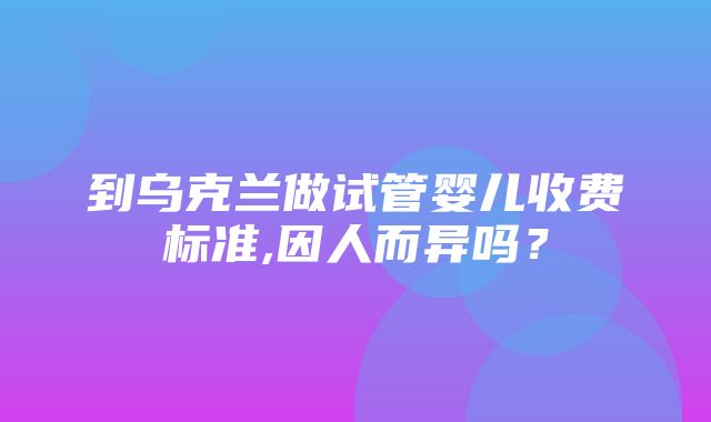 到乌克兰做试管婴儿收费标准,因人而异吗？