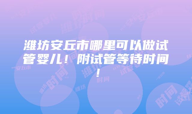 潍坊安丘市哪里可以做试管婴儿！附试管等待时间！