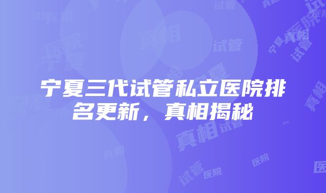 宁夏三代试管私立医院排名更新，真相揭秘