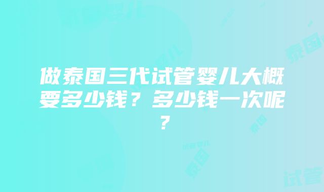 做泰国三代试管婴儿大概要多少钱？多少钱一次呢？