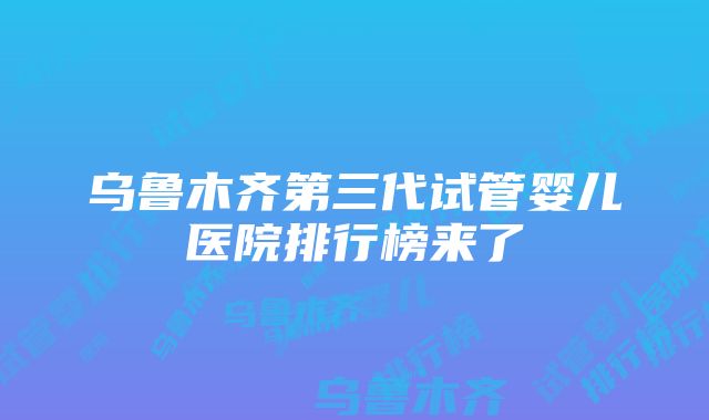 乌鲁木齐第三代试管婴儿医院排行榜来了