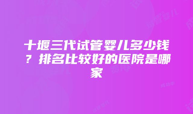 十堰三代试管婴儿多少钱？排名比较好的医院是哪家