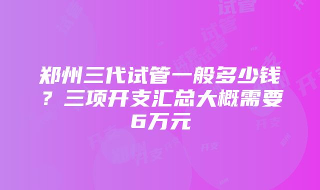 郑州三代试管一般多少钱？三项开支汇总大概需要6万元