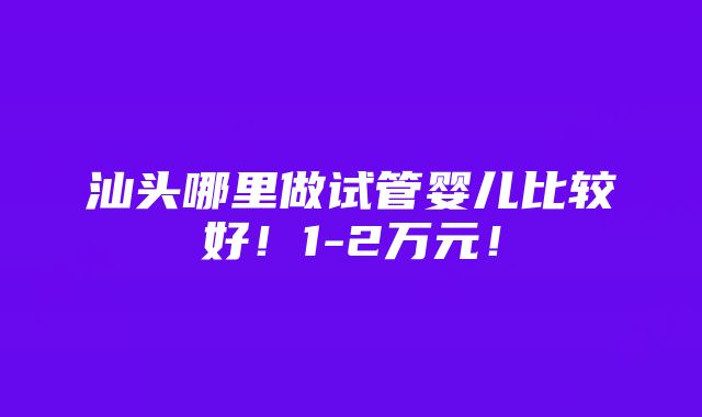 汕头哪里做试管婴儿比较好！1-2万元！