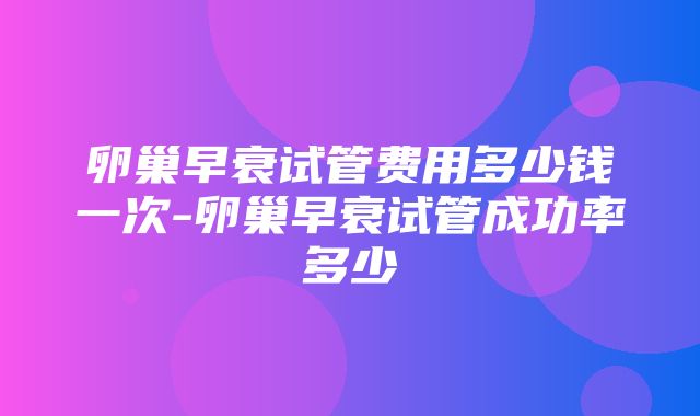 卵巢早衰试管费用多少钱一次-卵巢早衰试管成功率多少