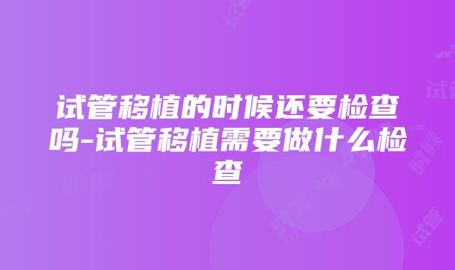 试管移植的时候还要检查吗-试管移植需要做什么检查