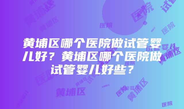 黄埔区哪个医院做试管婴儿好？黄埔区哪个医院做试管婴儿好些？