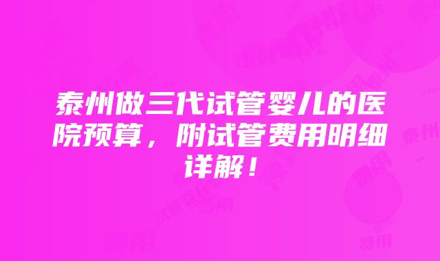 泰州做三代试管婴儿的医院预算，附试管费用明细详解！