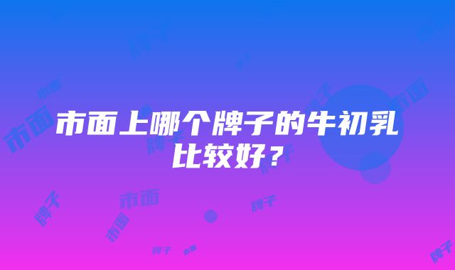 市面上哪个牌子的牛初乳比较好？