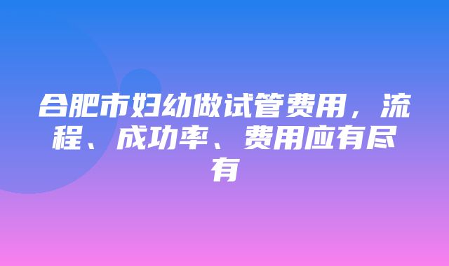 合肥市妇幼做试管费用，流程、成功率、费用应有尽有