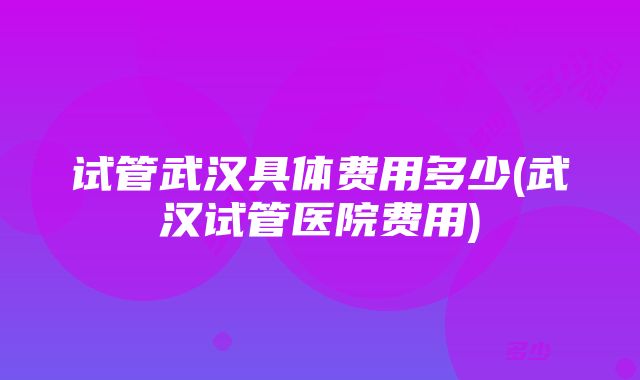 试管武汉具体费用多少(武汉试管医院费用)