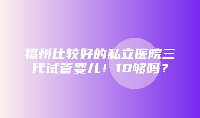 福州比较好的私立医院三代试管婴儿！10够吗？