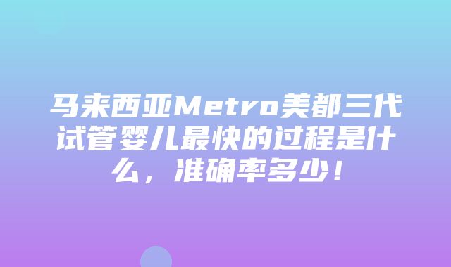 马来西亚Metro美都三代试管婴儿最快的过程是什么，准确率多少！