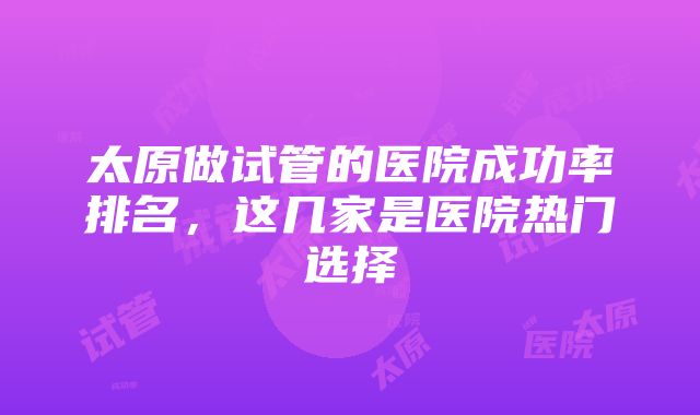 太原做试管的医院成功率排名，这几家是医院热门选择