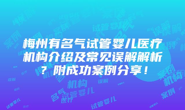 梅州有名气试管婴儿医疗机构介绍及常见误解解析？附成功案例分享！