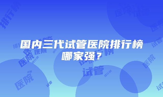 国内三代试管医院排行榜哪家强？