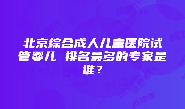 北京综合成人儿童医院试管婴儿 排名最多的专家是谁？