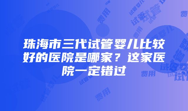 珠海市三代试管婴儿比较好的医院是哪家？这家医院一定错过