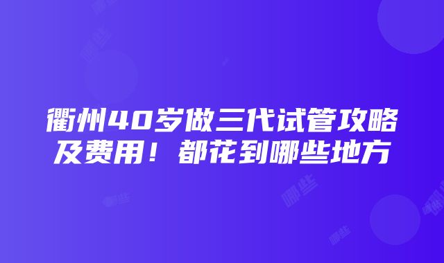 衢州40岁做三代试管攻略及费用！都花到哪些地方