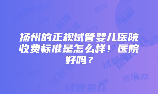 扬州的正规试管婴儿医院收费标准是怎么样！医院好吗？