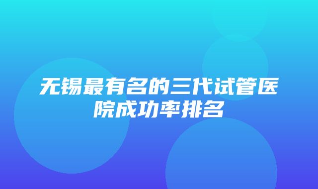 无锡最有名的三代试管医院成功率排名