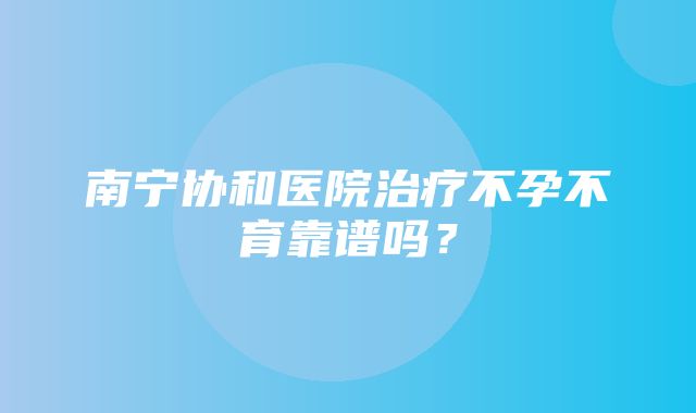 南宁协和医院治疗不孕不育靠谱吗？