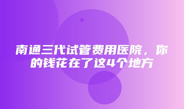 南通三代试管费用医院，你的钱花在了这4个地方