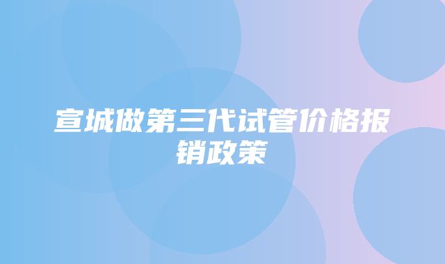 宣城做第三代试管价格报销政策