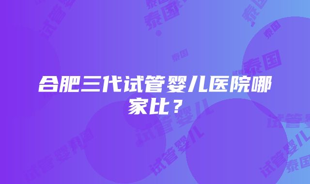 合肥三代试管婴儿医院哪家比？