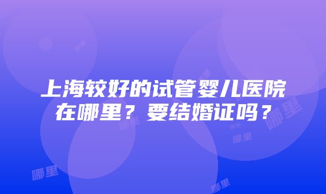 上海较好的试管婴儿医院在哪里？要结婚证吗？