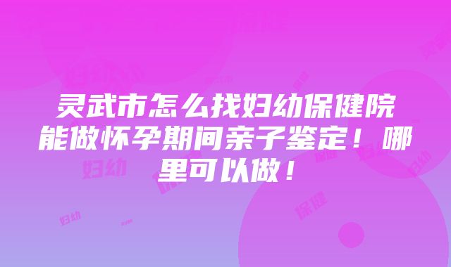 灵武市怎么找妇幼保健院能做怀孕期间亲子鉴定！哪里可以做！