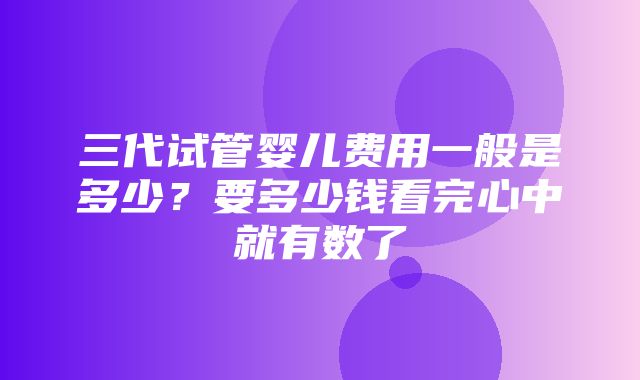 三代试管婴儿费用一般是多少？要多少钱看完心中就有数了