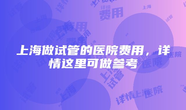 上海做试管的医院费用，详情这里可做参考