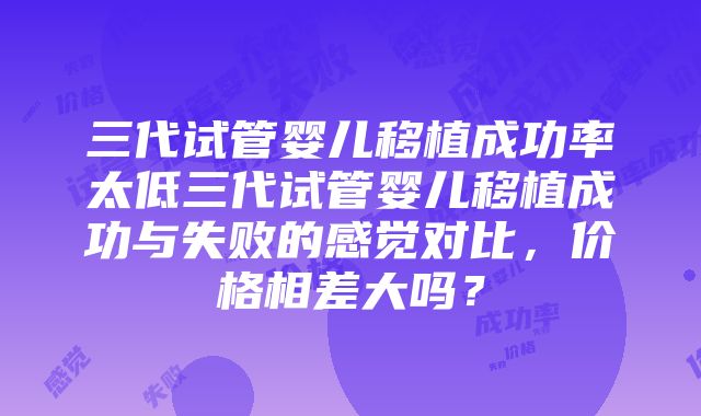 三代试管婴儿移植成功率太低三代试管婴儿移植成功与失败的感觉对比，价格相差大吗？