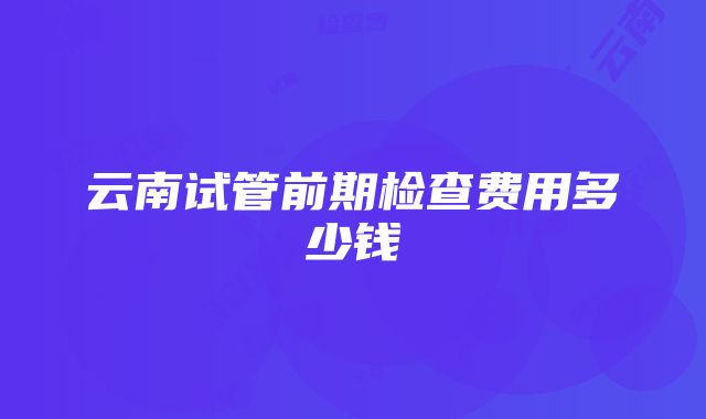 云南试管前期检查费用多少钱