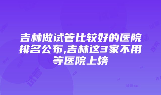 吉林做试管比较好的医院排名公布,吉林这3家不用等医院上榜