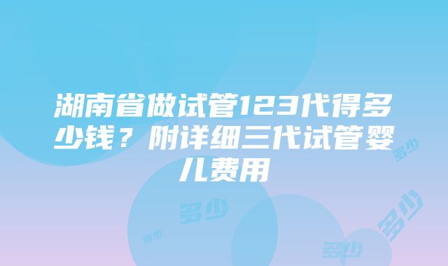 湖南省做试管123代得多少钱？附详细三代试管婴儿费用