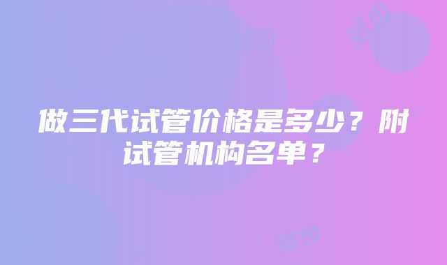 做三代试管价格是多少？附试管机构名单？