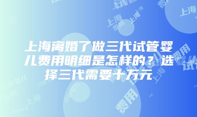 上海离婚了做三代试管婴儿费用明细是怎样的？选择三代需要十万元