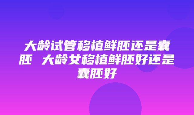 大龄试管移植鲜胚还是囊胚 大龄女移植鲜胚好还是囊胚好