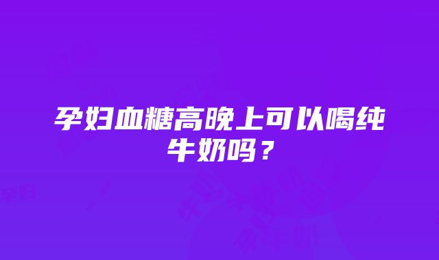 孕妇血糖高晚上可以喝纯牛奶吗？