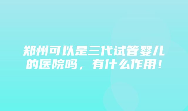 郑州可以是三代试管婴儿的医院吗，有什么作用！